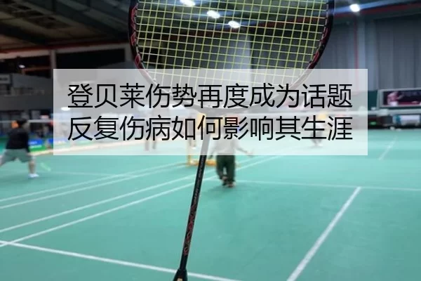 登贝莱伤势再度成为话题 反复伤病如何影响其生涯